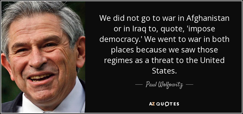 We did not go to war in Afghanistan or in Iraq to, quote, 'impose democracy.' We went to war in both places because we saw those regimes as a threat to the United States. - Paul Wolfowitz