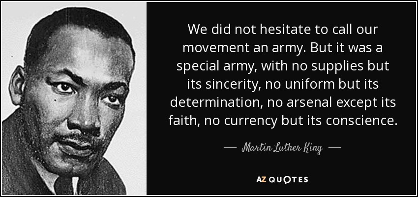 We did not hesitate to call our movement an army. But it was a special army, with no supplies but its sincerity, no uniform but its determination, no arsenal except its faith, no currency but its conscience. - Martin Luther King, Jr.