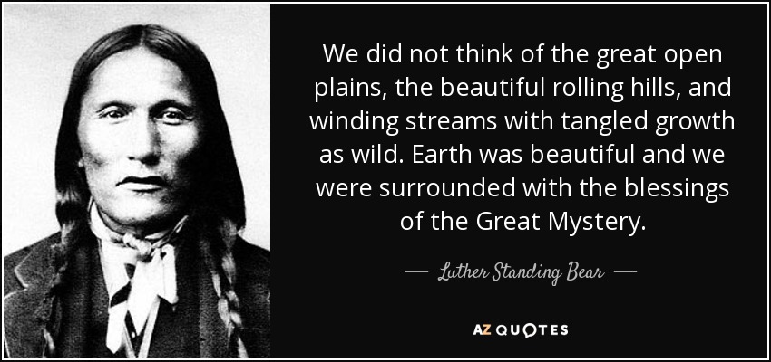 We did not think of the great open plains, the beautiful rolling hills, and winding streams with tangled growth as wild. Earth was beautiful and we were surrounded with the blessings of the Great Mystery. - Luther Standing Bear