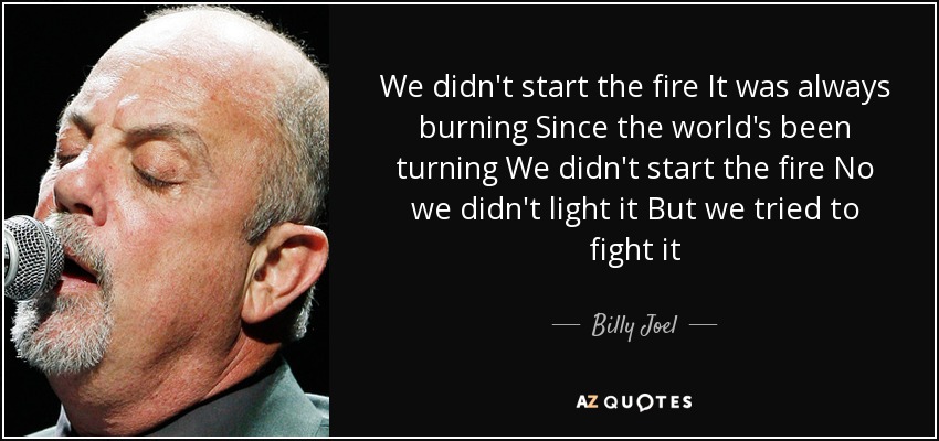 We didn't start the fire It was always burning Since the world's been turning We didn't start the fire No we didn't light it But we tried to fight it - Billy Joel