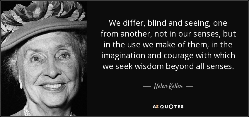 We differ, blind and seeing, one from another, not in our senses, but in the use we make of them, in the imagination and courage with which we seek wisdom beyond all senses. - Helen Keller