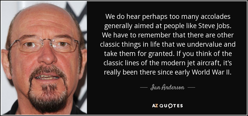 We do hear perhaps too many accolades generally aimed at people like Steve Jobs. We have to remember that there are other classic things in life that we undervalue and take them for granted. If you think of the classic lines of the modern jet aircraft, it's really been there since early World War II. - Ian Anderson