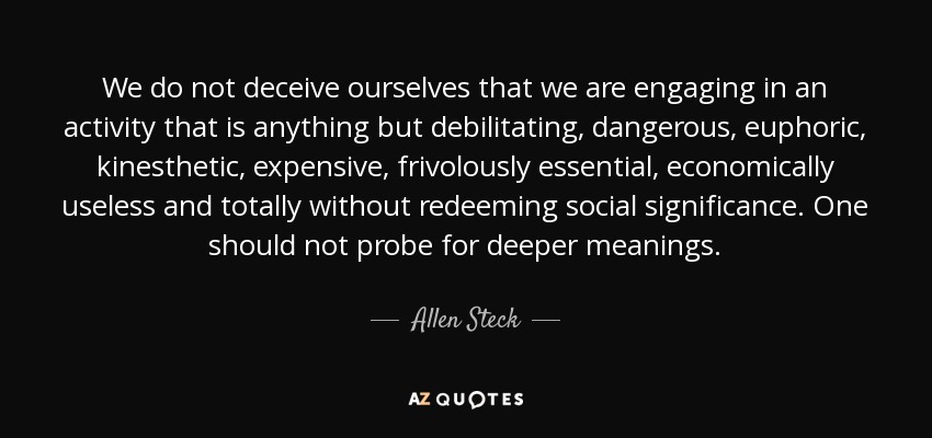 We do not deceive ourselves that we are engaging in an activity that is anything but debilitating, dangerous, euphoric, kinesthetic, expensive, frivolously essential, economically useless and totally without redeeming social significance. One should not probe for deeper meanings. - Allen Steck
