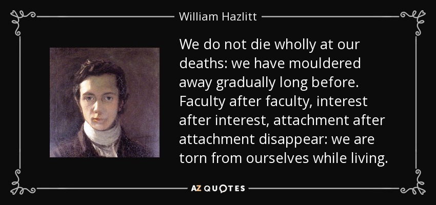 We do not die wholly at our deaths: we have mouldered away gradually long before. Faculty after faculty, interest after interest, attachment after attachment disappear: we are torn from ourselves while living. - William Hazlitt