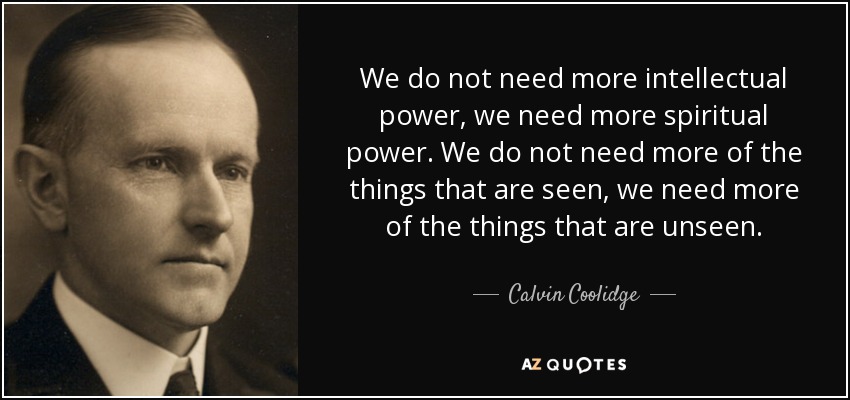 We do not need more intellectual power, we need more spiritual power. We do not need more of the things that are seen, we need more of the things that are unseen. - Calvin Coolidge