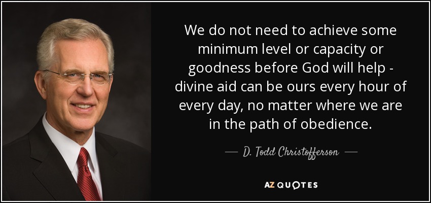 We do not need to achieve some minimum level or capacity or goodness before God will help - divine aid can be ours every hour of every day, no matter where we are in the path of obedience. - D. Todd Christofferson