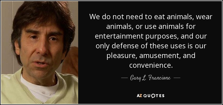 We do not need to eat animals, wear animals, or use animals for entertainment purposes, and our only defense of these uses is our pleasure, amusement, and convenience. - Gary L. Francione