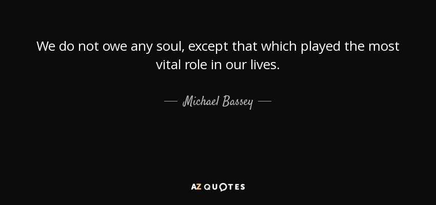 We do not owe any soul, except that which played the most vital role in our lives. - Michael Bassey