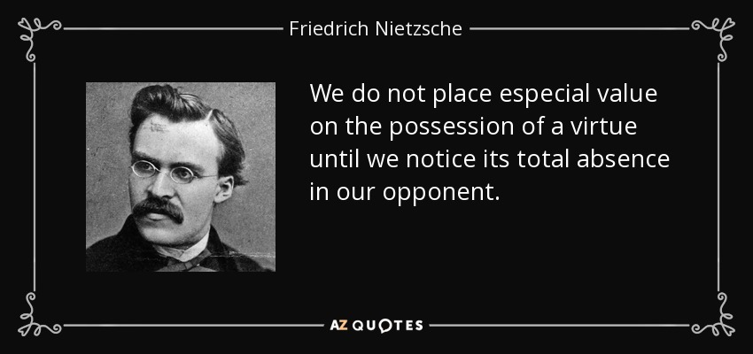 We do not place especial value on the possession of a virtue until we notice its total absence in our opponent. - Friedrich Nietzsche