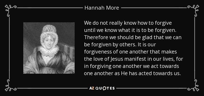 We do not really know how to forgive until we know what it is to be forgiven. Therefore we should be glad that we can be forgiven by others. It is our forgiveness of one another that makes the love of Jesus manifest in our lives, for in forgiving one another we act towards one another as He has acted towards us. - Hannah More