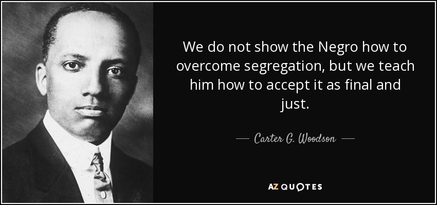 We do not show the Negro how to overcome segregation, but we teach him how to accept it as final and just. - Carter G. Woodson