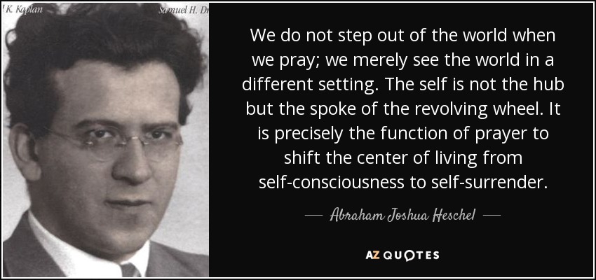 We do not step out of the world when we pray; we merely see the world in a different setting. The self is not the hub but the spoke of the revolving wheel. It is precisely the function of prayer to shift the center of living from self-consciousness to self-surrender. - Abraham Joshua Heschel