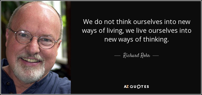 We do not think ourselves into new ways of living, we live ourselves into new ways of thinking. - Richard Rohr