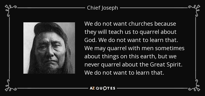 We do not want churches because they will teach us to quarrel about God. We do not want to learn that. We may quarrel with men sometimes about things on this earth, but we never quarrel about the Great Spirit. We do not want to learn that. - Chief Joseph