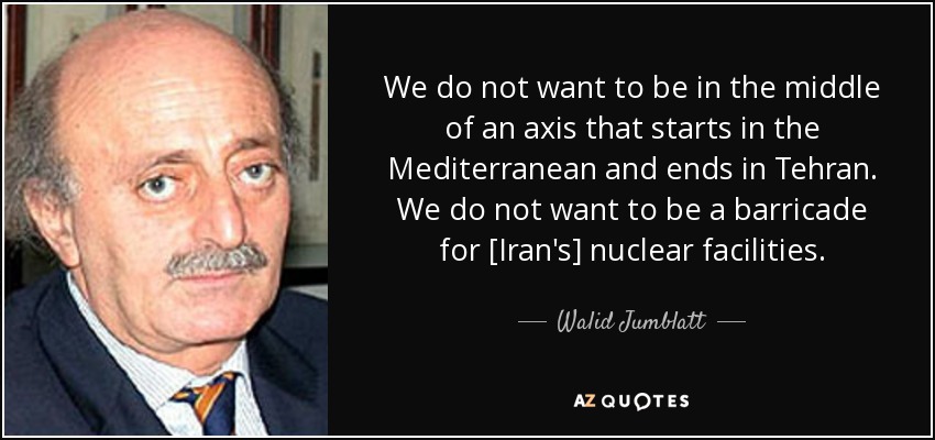 We do not want to be in the middle of an axis that starts in the Mediterranean and ends in Tehran. We do not want to be a barricade for [Iran's] nuclear facilities. - Walid Jumblatt