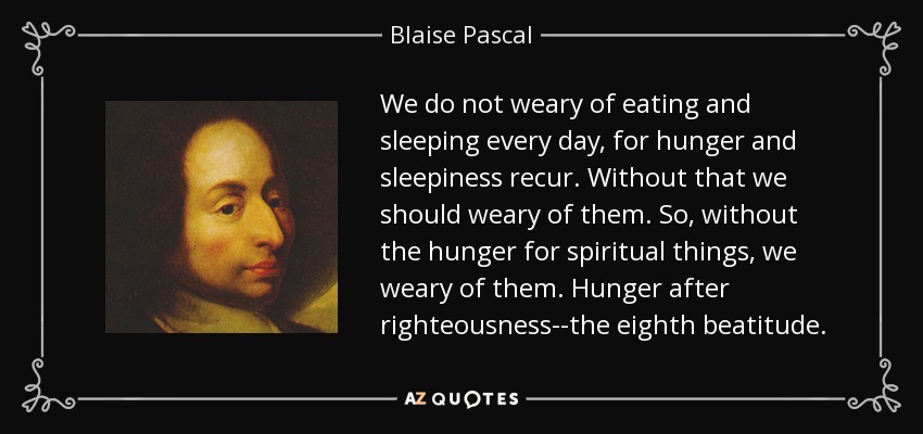We do not weary of eating and sleeping every day, for hunger and sleepiness recur. Without that we should weary of them. So, without the hunger for spiritual things, we weary of them. Hunger after righteousness--the eighth beatitude. - Blaise Pascal