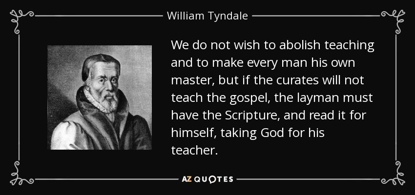 We do not wish to abolish teaching and to make every man his own master, but if the curates will not teach the gospel, the layman must have the Scripture, and read it for himself, taking God for his teacher. - William Tyndale