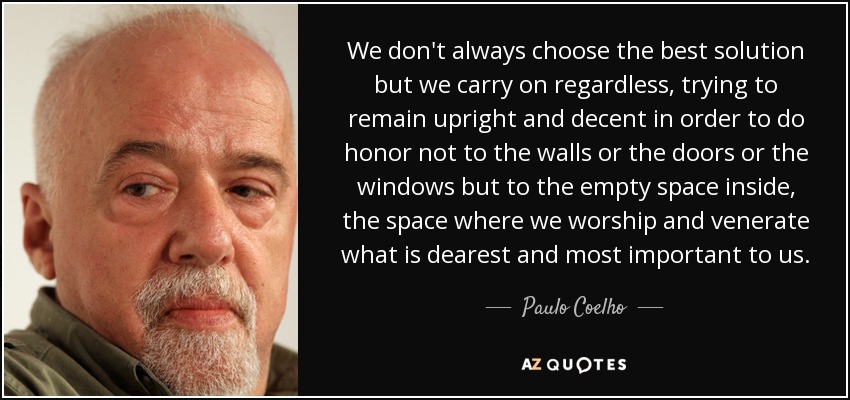 We don't always choose the best solution but we carry on regardless, trying to remain upright and decent in order to do honor not to the walls or the doors or the windows but to the empty space inside, the space where we worship and venerate what is dearest and most important to us. - Paulo Coelho