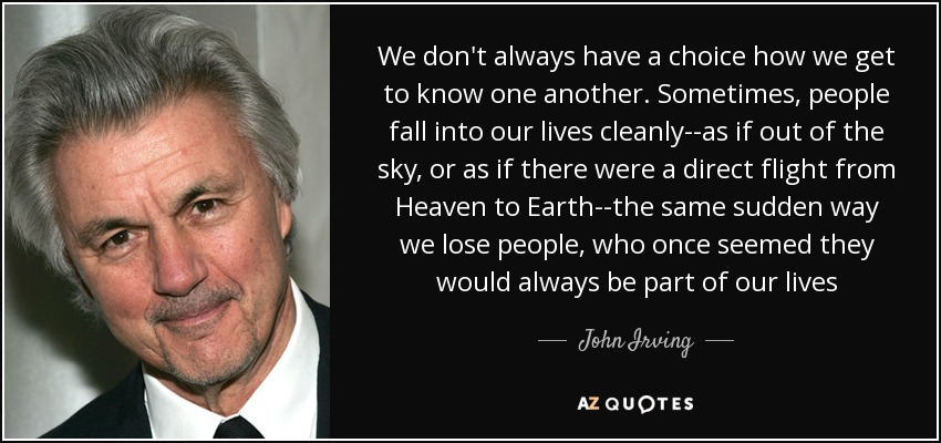 We don't always have a choice how we get to know one another. Sometimes, people fall into our lives cleanly--as if out of the sky, or as if there were a direct flight from Heaven to Earth--the same sudden way we lose people, who once seemed they would always be part of our lives - John Irving