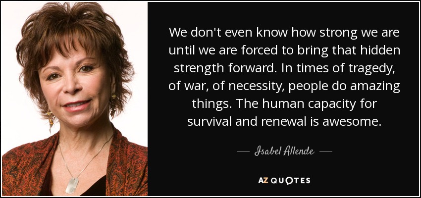 We don't even know how strong we are until we are forced to bring that hidden strength forward. In times of tragedy, of war, of necessity, people do amazing things. The human capacity for survival and renewal is awesome. - Isabel Allende