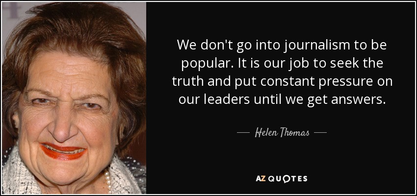 We don't go into journalism to be popular. It is our job to seek the truth and put constant pressure on our leaders until we get answers. - Helen Thomas
