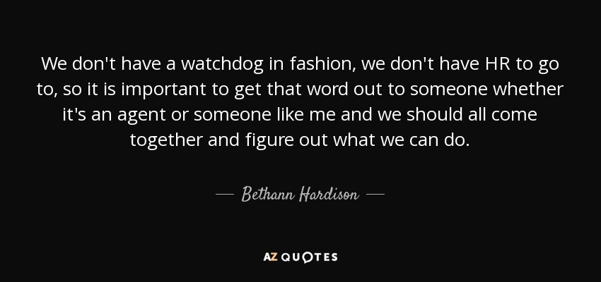 We don't have a watchdog in fashion, we don't have HR to go to, so it is important to get that word out to someone whether it's an agent or someone like me and we should all come together and figure out what we can do. - Bethann Hardison