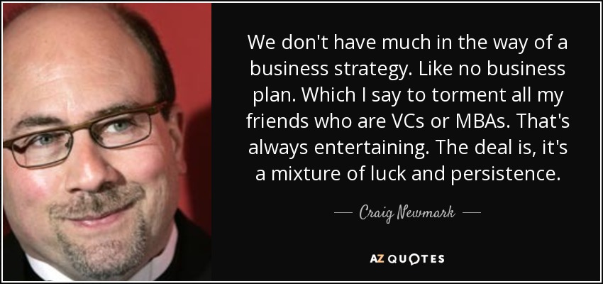We don't have much in the way of a business strategy. Like no business plan. Which I say to torment all my friends who are VCs or MBAs. That's always entertaining. The deal is, it's a mixture of luck and persistence. - Craig Newmark