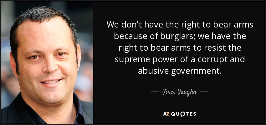 We don't have the right to bear arms because of burglars; we have the right to bear arms to resist the supreme power of a corrupt and abusive government. - Vince Vaughn