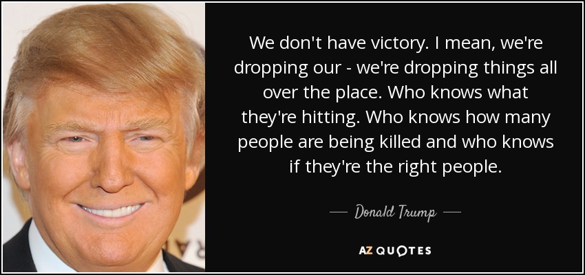 We don't have victory. I mean, we're dropping our - we're dropping things all over the place. Who knows what they're hitting. Who knows how many people are being killed and who knows if they're the right people. - Donald Trump