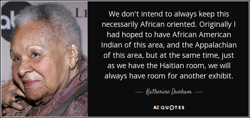 We don't intend to always keep this necessarily African oriented. Originally I had hoped to have African American Indian of this area, and the Appalachian of this area, but at the same time, just as we have the Haitian room, we will always have room for another exhibit. - Katherine Dunham