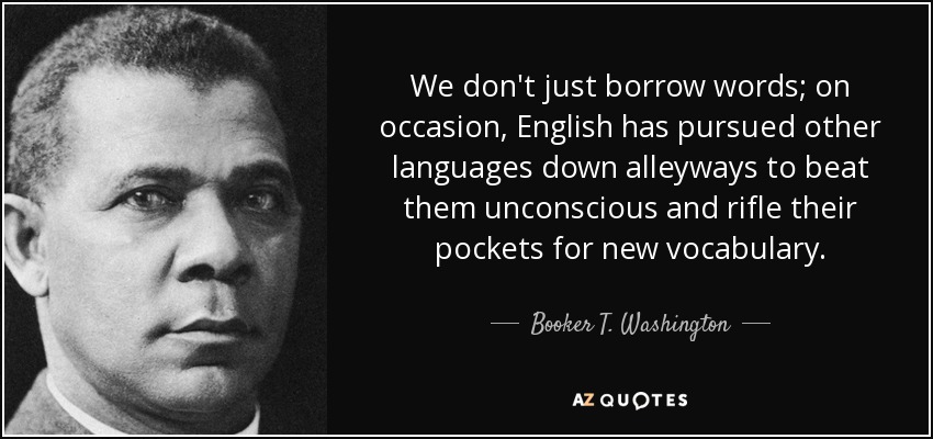 We don't just borrow words; on occasion, English has pursued other languages down alleyways to beat them unconscious and rifle their pockets for new vocabulary. - Booker T. Washington