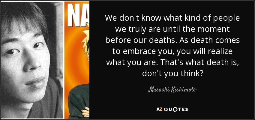 We don't know what kind of people we truly are until the moment before our deaths. As death comes to embrace you, you will realize what you are. That's what death is, don't you think? - Masashi Kishimoto