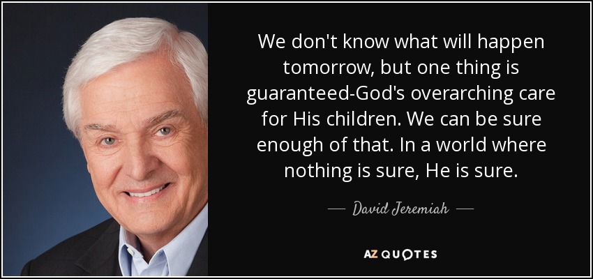 We don't know what will happen tomorrow, but one thing is guaranteed-God's overarching care for His children. We can be sure enough of that. In a world where nothing is sure, He is sure. - David Jeremiah