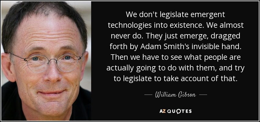 We don't legislate emergent technologies into existence. We almost never do. They just emerge, dragged forth by Adam Smith's invisible hand. Then we have to see what people are actually going to do with them, and try to legislate to take account of that. - William Gibson