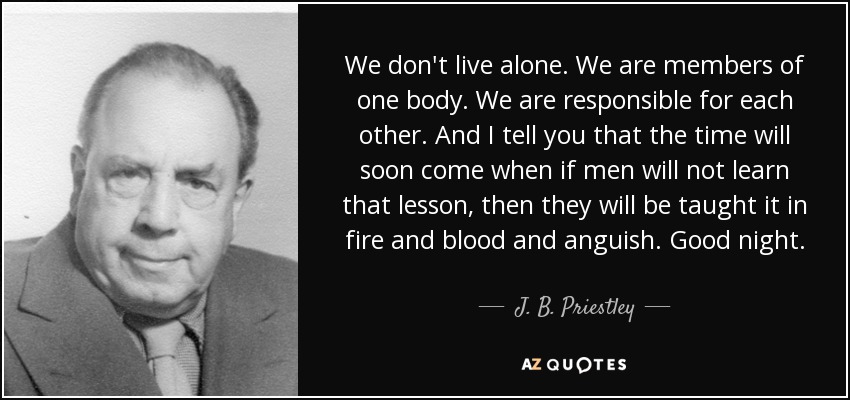 We don't live alone. We are members of one body. We are responsible for each other. And I tell you that the time will soon come when if men will not learn that lesson, then they will be taught it in fire and blood and anguish. Good night. - J. B. Priestley