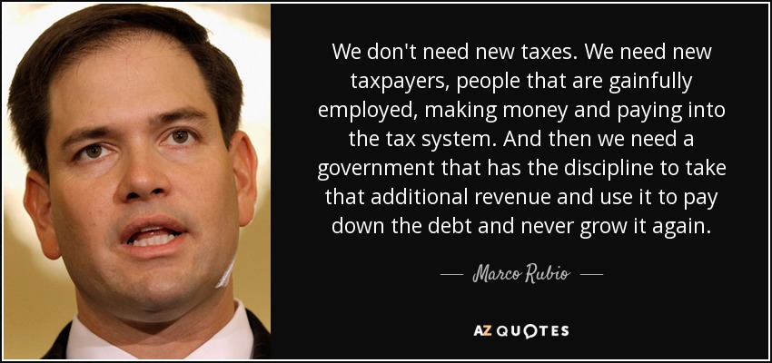 We don't need new taxes. We need new taxpayers, people that are gainfully employed, making money and paying into the tax system. And then we need a government that has the discipline to take that additional revenue and use it to pay down the debt and never grow it again. - Marco Rubio
