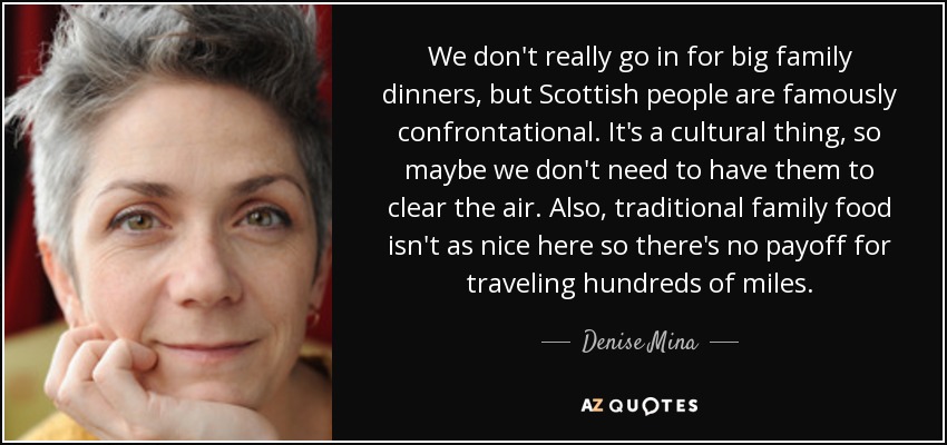 We don't really go in for big family dinners, but Scottish people are famously confrontational. It's a cultural thing, so maybe we don't need to have them to clear the air. Also, traditional family food isn't as nice here so there's no payoff for traveling hundreds of miles. - Denise Mina