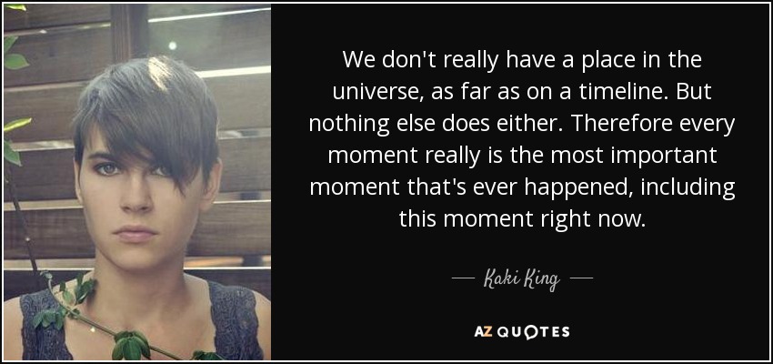 We don't really have a place in the universe, as far as on a timeline. But nothing else does either. Therefore every moment really is the most important moment that's ever happened, including this moment right now. - Kaki King