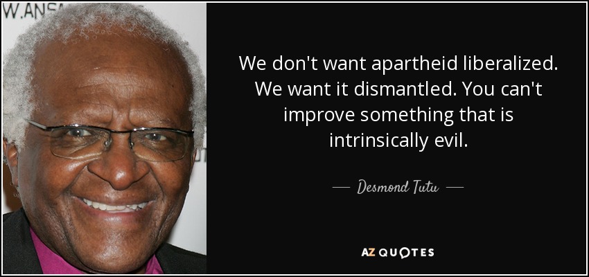 We don't want apartheid liberalized. We want it dismantled. You can't improve something that is intrinsically evil. - Desmond Tutu