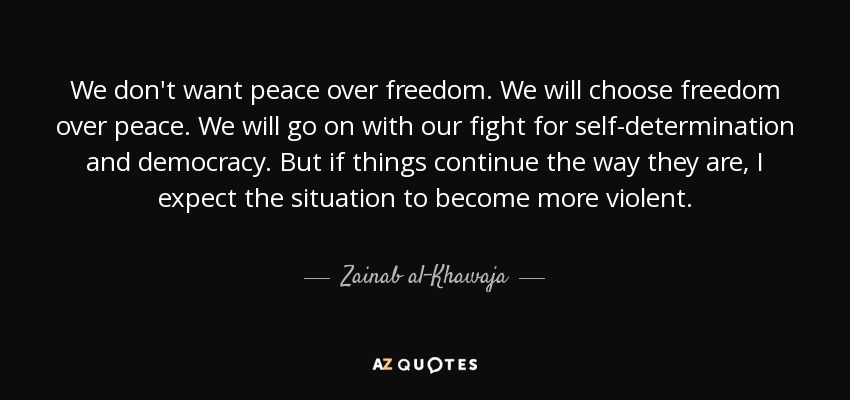 We don't want peace over freedom. We will choose freedom over peace. We will go on with our fight for self-determination and democracy. But if things continue the way they are, I expect the situation to become more violent. - Zainab al-Khawaja