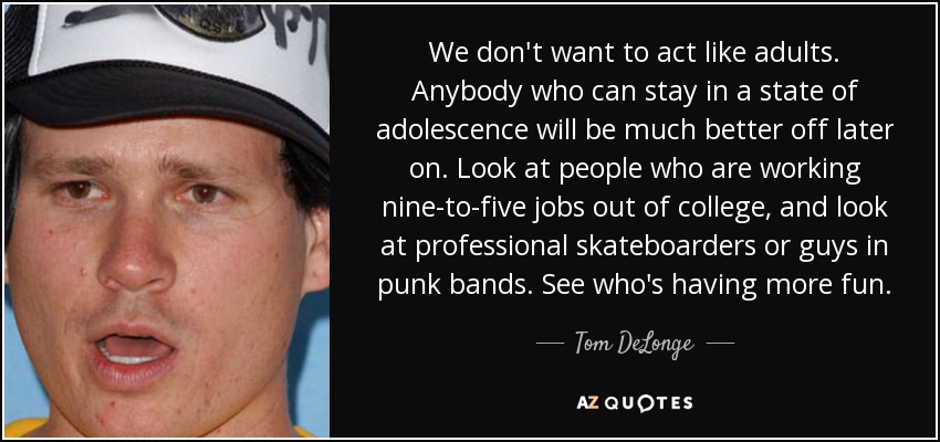 We don't want to act like adults. Anybody who can stay in a state of adolescence will be much better off later on. Look at people who are working nine-to-five jobs out of college, and look at professional skateboarders or guys in punk bands. See who's having more fun. - Tom DeLonge