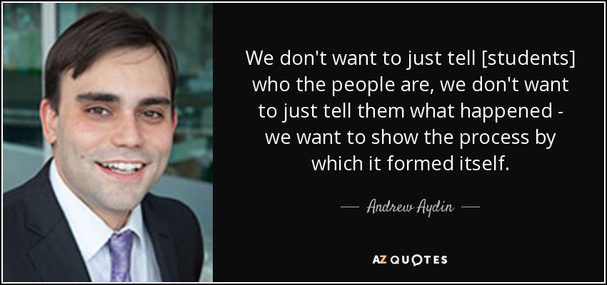 We don't want to just tell [students] who the people are, we don't want to just tell them what happened - we want to show the process by which it formed itself. - Andrew Aydin