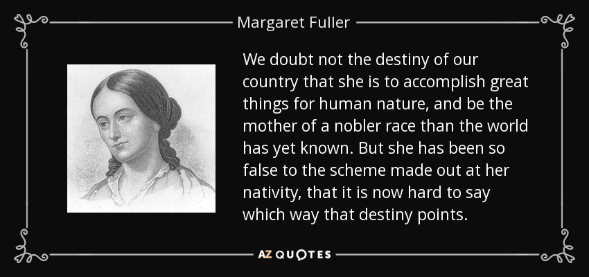 We doubt not the destiny of our country that she is to accomplish great things for human nature, and be the mother of a nobler race than the world has yet known. But she has been so false to the scheme made out at her nativity, that it is now hard to say which way that destiny points. - Margaret Fuller
