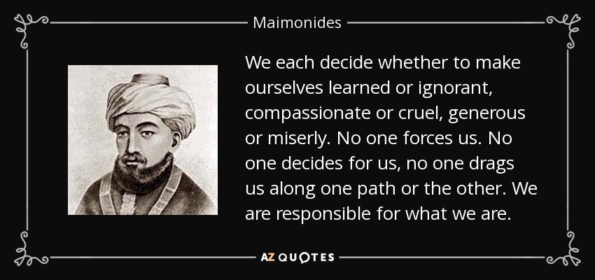 We each decide whether to make ourselves learned or ignorant, compassionate or cruel, generous or miserly. No one forces us. No one decides for us, no one drags us along one path or the other. We are responsible for what we are. - Maimonides