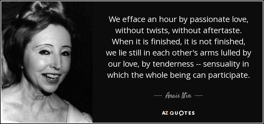 We efface an hour by passionate love, without twists, without aftertaste. When it is finished, it is not finished, we lie still in each other's arms lulled by our love, by tenderness -- sensuality in which the whole being can participate. - Anais Nin
