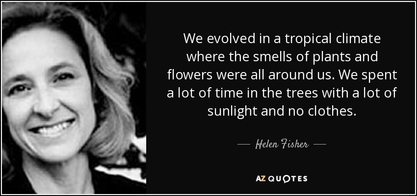 We evolved in a tropical climate where the smells of plants and flowers were all around us. We spent a lot of time in the trees with a lot of sunlight and no clothes. - Helen Fisher