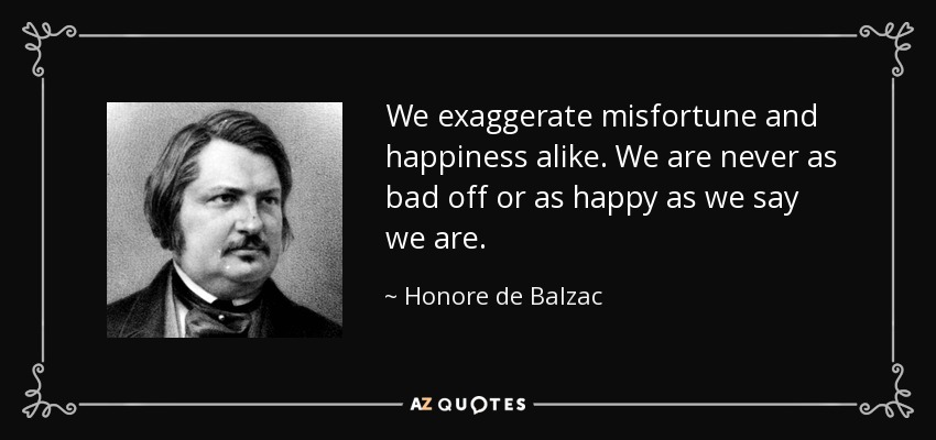We exaggerate misfortune and happiness alike. We are never as bad off or as happy as we say we are. - Honore de Balzac