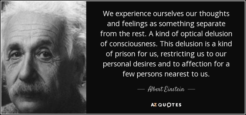 We experience ourselves our thoughts and feelings as something separate from the rest. A kind of optical delusion of consciousness. This delusion is a kind of prison for us, restricting us to our personal desires and to affection for a few persons nearest to us. - Albert Einstein
