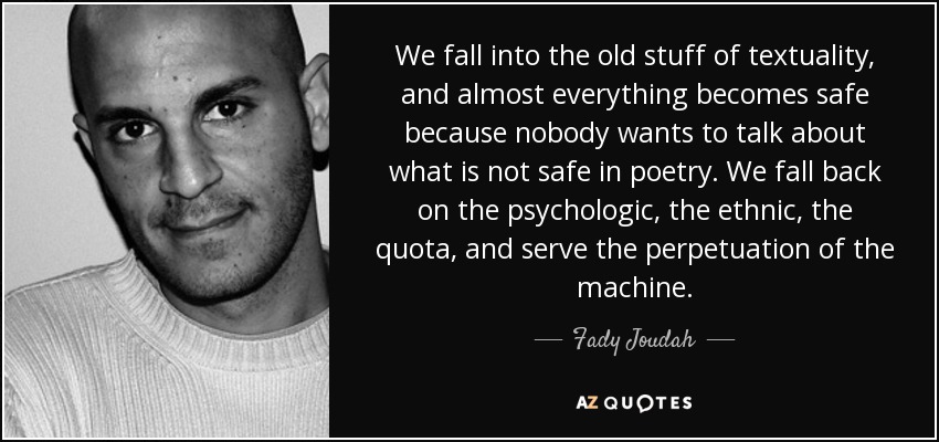 We fall into the old stuff of textuality, and almost everything becomes safe because nobody wants to talk about what is not safe in poetry. We fall back on the psychologic, the ethnic, the quota, and serve the perpetuation of the machine. - Fady Joudah