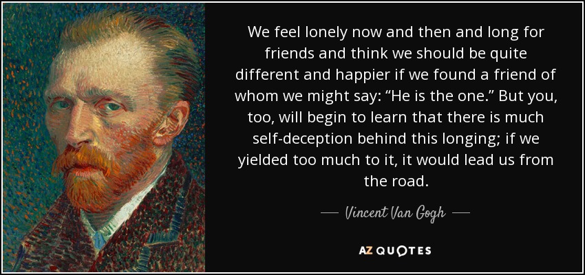 We feel lonely now and then and long for friends and think we should be quite different and happier if we found a friend of whom we might say: “He is the one.” But you, too, will begin to learn that there is much self-deception behind this longing; if we yielded too much to it, it would lead us from the road. - Vincent Van Gogh